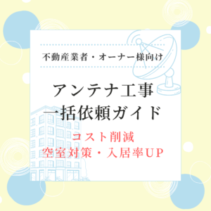 アンテナ工事一括依頼ガイド 不動産業者・オーナー様向け コスト削減・空室対策・入居率UP